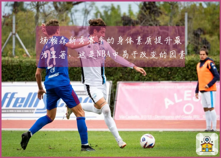 杨瀚森新秀赛季的身体素质提升最为显著，这是NBA中易于改变的因素