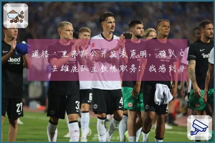 道格·里弗斯公开发表声明，确认辞去雄鹿队主教练职务：我感到非常荣幸