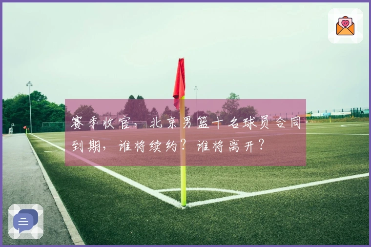 赛季收官，北京男篮十名球员合同到期，谁将续约？谁将离开？