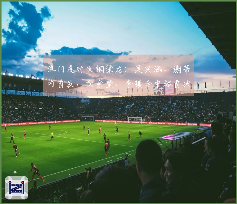 津门虎对决铜梁龙：吴兴涵、谢蒂内首发，向余望、李镇全中超首次登场
