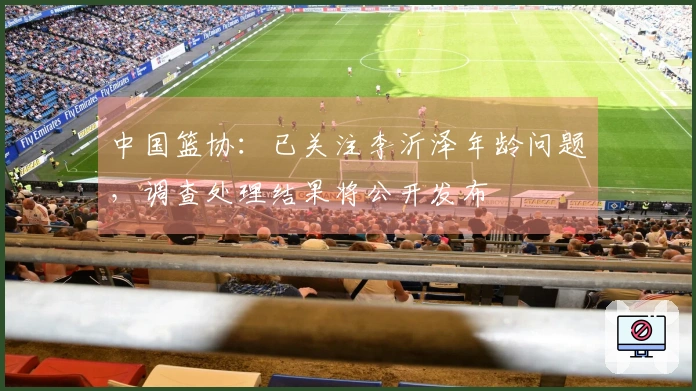 中国篮协：已关注李沂泽年龄问题，调查处理结果将公开发布