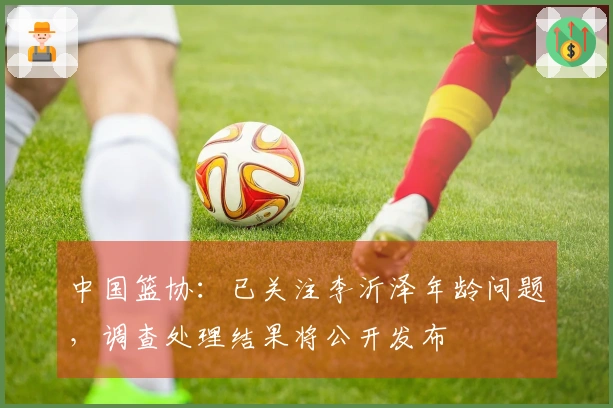 中国篮协：已关注李沂泽年龄问题，调查处理结果将公开发布