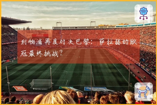 利物浦再度对决巴黎:萨拉赫的欧冠最终挑战?
