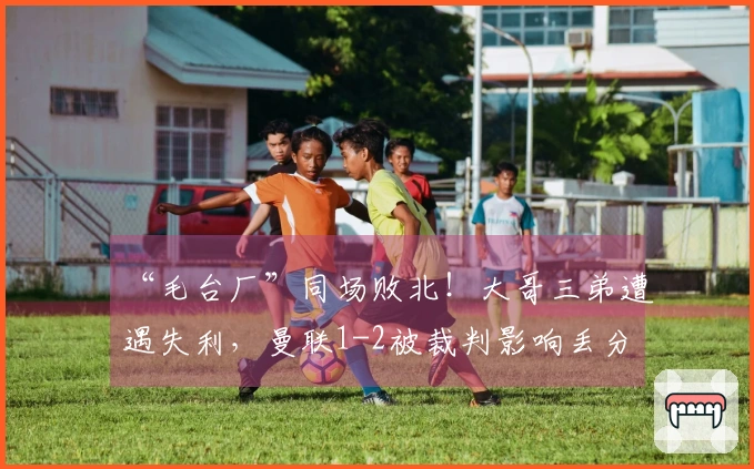 “毛台厂”同场败北！大哥三弟遭遇失利，曼联1-2被裁判影响丢分