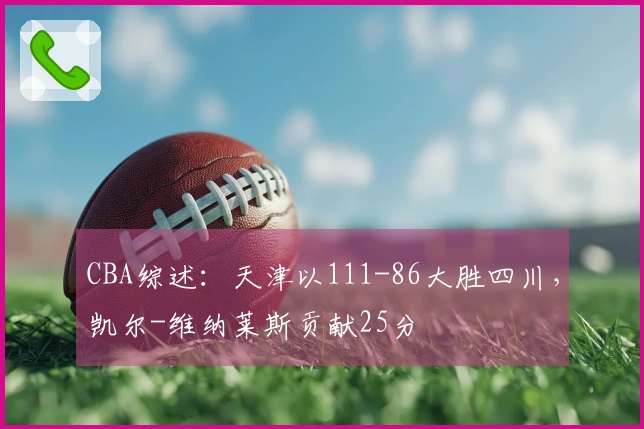 CBA综述：天津以111-86大胜四川，凯尔-维纳莱斯贡献25分