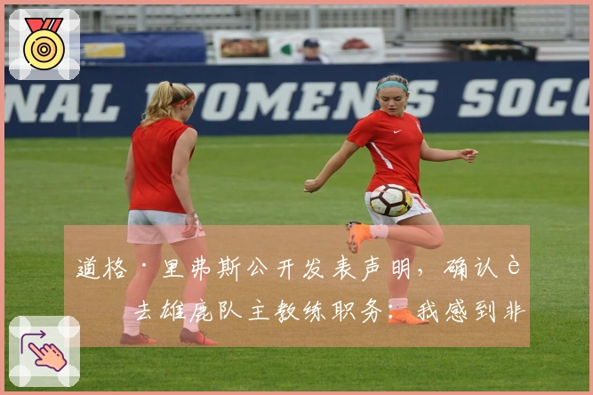 道格·里弗斯公开发表声明，确认辞去雄鹿队主教练职务：我感到非常荣幸